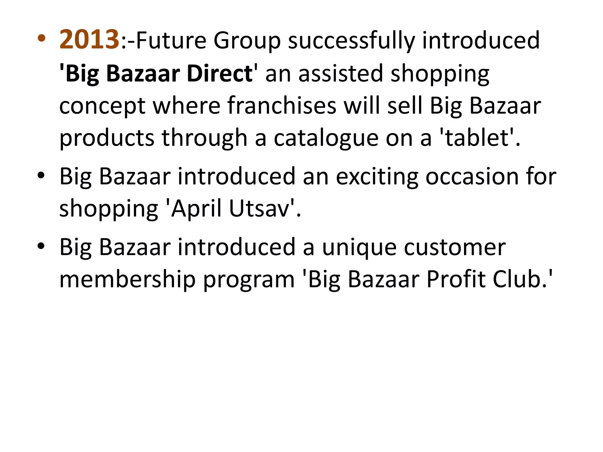 • 2013:-Future Group successfully introduced
'Big Bazaar Direct' an assisted shopping
concept where franchises will sell Big Bazaar
products through a catalogue on a 'tablet'.
• Big Bazaar introduced an exciting occasion for
shopping 'April Utsav'.
• Big Bazaar introduced a unique customer
membership program 'Big Bazaar Profit Club.'
 