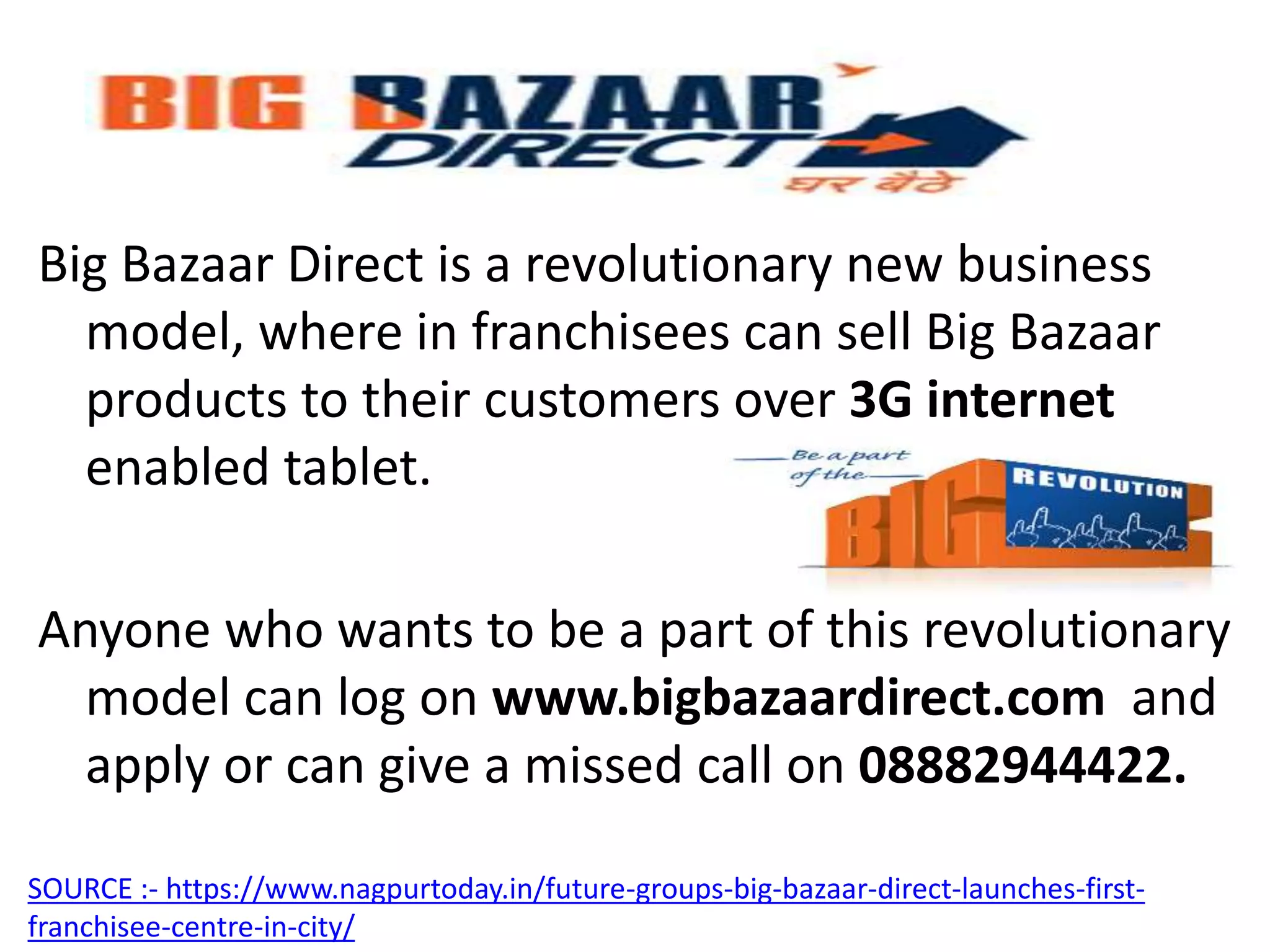 Big Bazaar Direct is a revolutionary new business
model, where in franchisees can sell Big Bazaar
products to their customers over 3G internet
enabled tablet.
Anyone who wants to be a part of this revolutionary
model can log on www.bigbazaardirect.com and
apply or can give a missed call on 08882944422.
SOURCE :- https://www.nagpurtoday.in/future-groups-big-bazaar-direct-launches-first-
franchisee-centre-in-city/
 