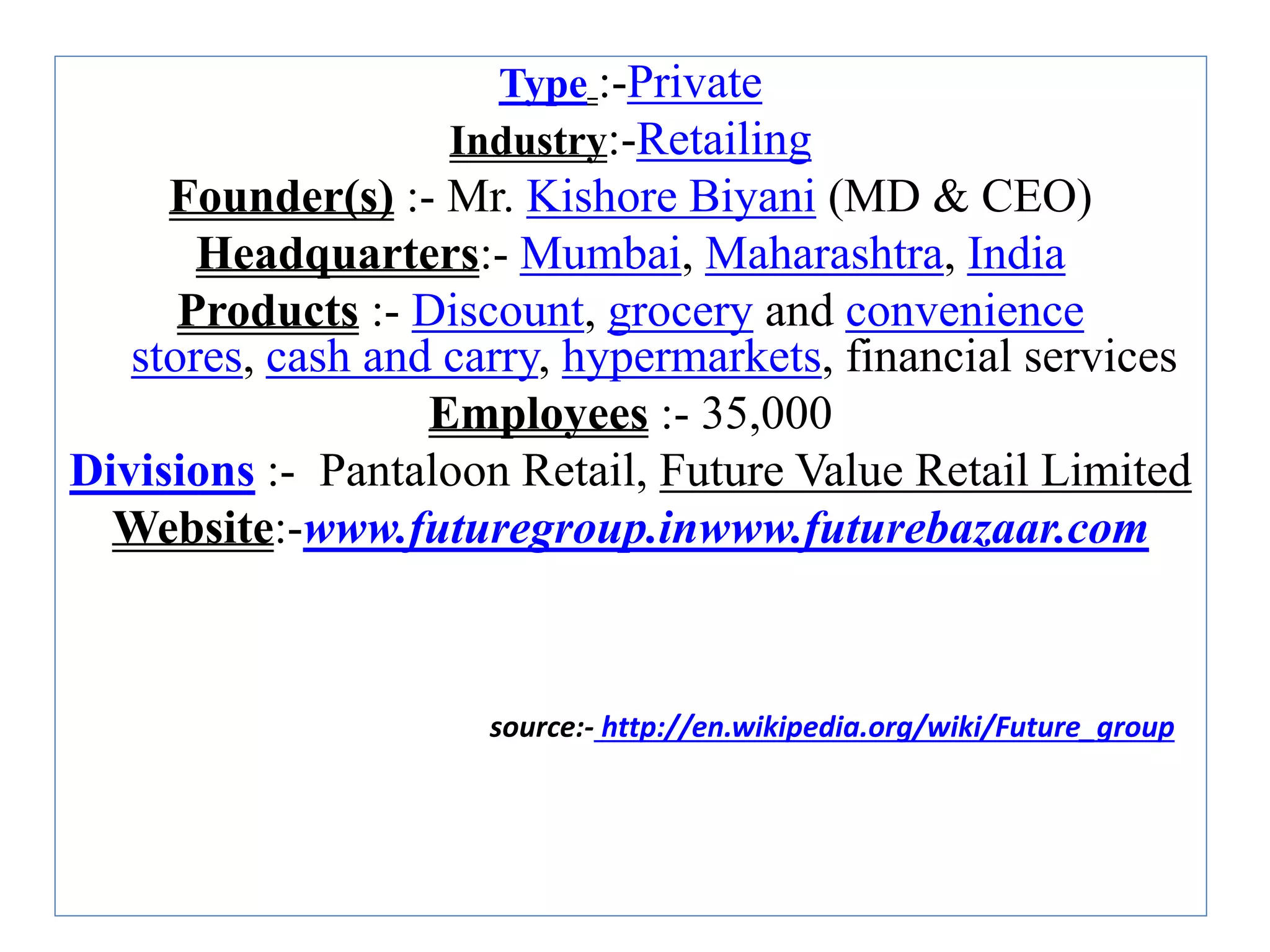 Type :-Private
Industry:-Retailing
Founder(s) :- Mr. Kishore Biyani (MD & CEO)
Headquarters:- Mumbai, Maharashtra, India
Products :- Discount, grocery and convenience
stores, cash and carry, hypermarkets, financial services
Employees :- 35,000
Divisions :- Pantaloon Retail, Future Value Retail Limited
Website:-www.futuregroup.inwww.futurebazaar.com
source:- http://en.wikipedia.org/wiki/Future_group
 