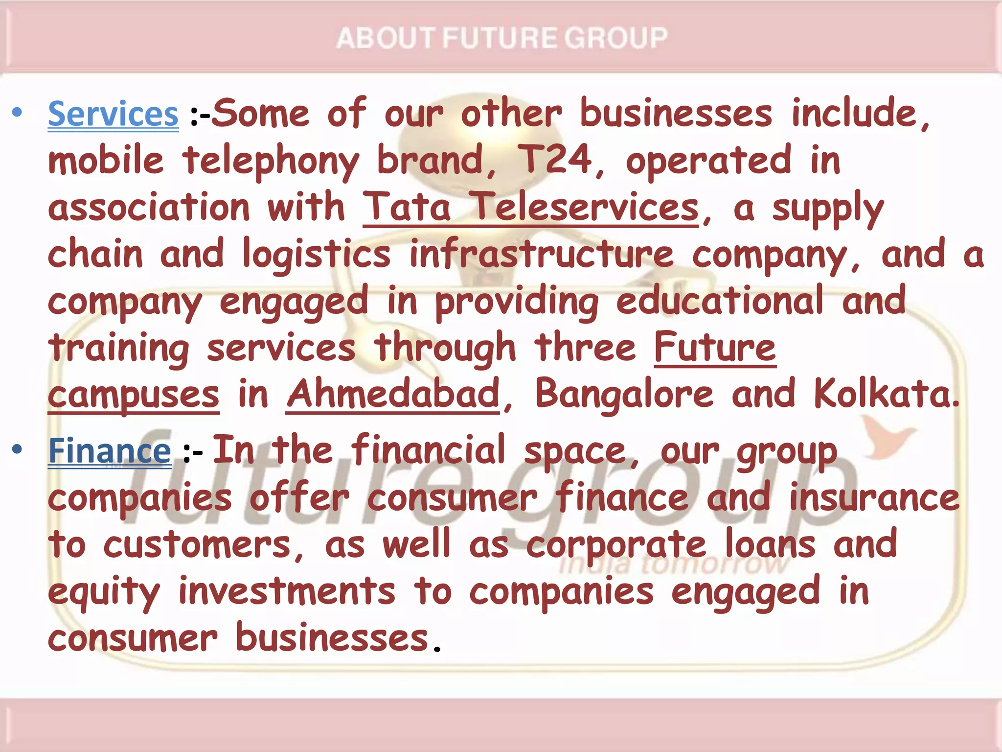 • Services :-Some of our other businesses include,
mobile telephony brand, T24, operated in
association with Tata Teleservices, a supply
chain and logistics infrastructure company, and a
company engaged in providing educational and
training services through three Future
campuses in Ahmedabad, Bangalore and Kolkata.
• Finance :- In the financial space, our group
companies offer consumer finance and insurance
to customers, as well as corporate loans and
equity investments to companies engaged in
consumer businesses.
 