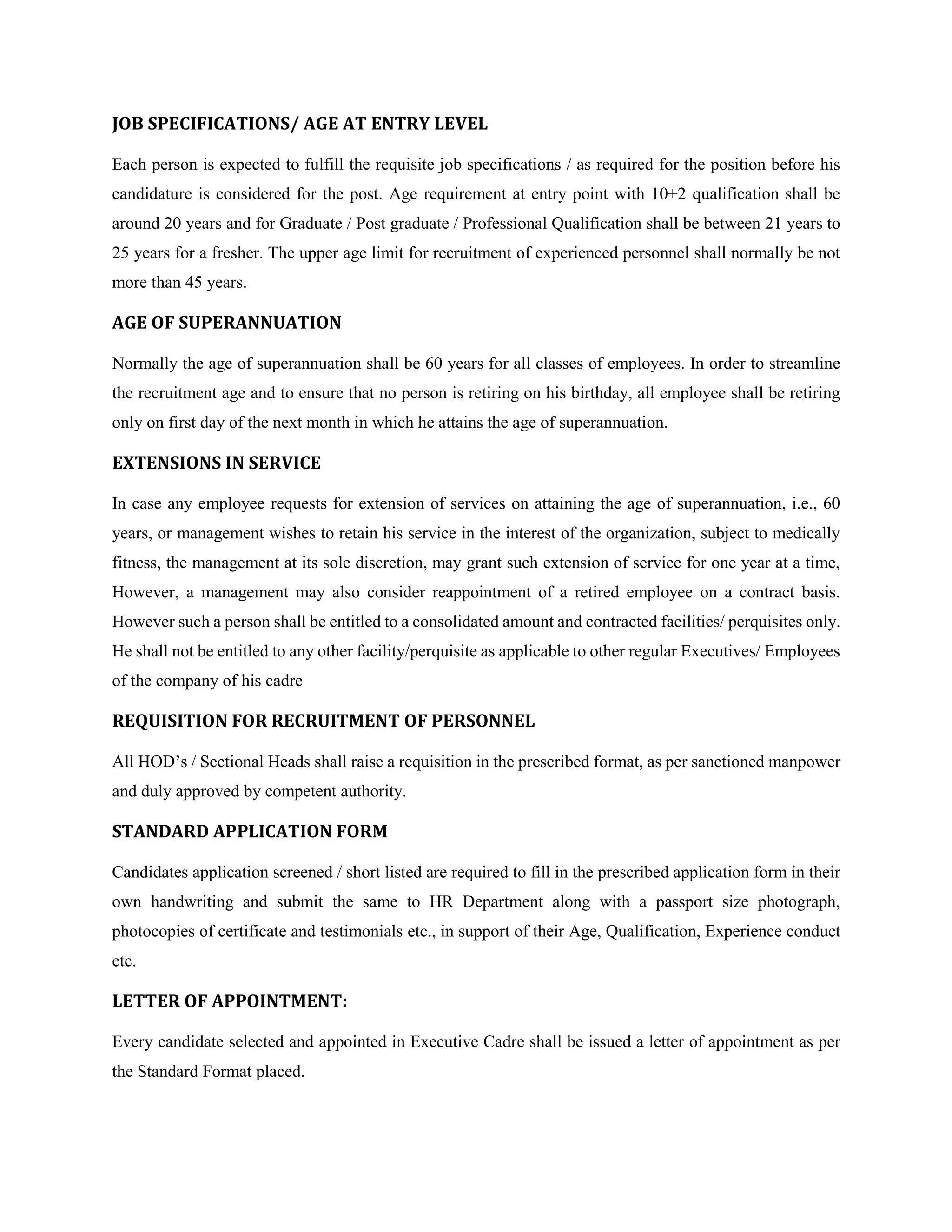 JOB SPECIFICATIONS/ AGE AT ENTRY LEVEL
Each person is expected to fulfill the requisite job specifications / as required for the position before his
candidature is considered for the post. Age requirement at entry point with 10+2 qualification shall be
around 20 years and for Graduate / Post graduate / Professional Qualification shall be between 21 years to
25 years for a fresher. The upper age limit for recruitment of experienced personnel shall normally be not
more than 45 years.
AGE OF SUPERANNUATION
Normally the age of superannuation shall be 60 years for all classes of employees. In order to streamline
the recruitment age and to ensure that no person is retiring on his birthday, all employee shall be retiring
only on first day of the next month in which he attains the age of superannuation.
EXTENSIONS IN SERVICE
In case any employee requests for extension of services on attaining the age of superannuation, i.e., 60
years, or management wishes to retain his service in the interest of the organization, subject to medically
fitness, the management at its sole discretion, may grant such extension of service for one year at a time,
However, a management may also consider reappointment of a retired employee on a contract basis.
However such a person shall be entitled to a consolidated amount and contracted facilities/ perquisites only.
He shall not be entitled to any other facility/perquisite as applicable to other regular Executives/ Employees
of the company of his cadre
REQUISITION FOR RECRUITMENT OF PERSONNEL
All HOD’s / Sectional Heads shall raise a requisition in the prescribed format, as per sanctioned manpower
and duly approved by competent authority.
STANDARD APPLICATION FORM
Candidates application screened / short listed are required to fill in the prescribed application form in their
own handwriting and submit the same to HR Department along with a passport size photograph,
photocopies of certificate and testimonials etc., in support of their Age, Qualification, Experience conduct
etc.
LETTER OF APPOINTMENT:
Every candidate selected and appointed in Executive Cadre shall be issued a letter of appointment as per
the Standard Format placed.
 