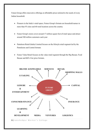 3 | J a m s h e d p u r W o r k e r ’ s C o l l e g e
Future Group offers innovative offerings at affordable prices tailored to the needs of every
Indian household.
 Pioneers in the India‟s retail space, Future Group's formats are household names in
more than 93 cities and 60 rural locations across the country
 Future Group's stores cover around 17 million square feet of retail space and attract
around 300 million customers each year
 Pantaloon Retail (India) Limited focuses on the lifestyle retail segment led by the
Pantaloons and Central formats
 Future Value Retail focuses on the value retail segment through the Big Bazaar, Food
Bazaar and KB‟s Fair price formats.
BRANDS KNOWLEDGE SERVICES RETAIL
SHOPPING MALLS
E-TAILING
LEISURE CAPITAL
&
ENTERTAINMENT
CONSUMER FINANCE INSURANCE
LEARNING
&
DEVELOPMENT MEDIA VENTURES LOGISTICS
FUTURE
GROUP
 