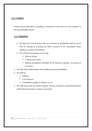 7 | J a m s h e d p u r W o r k e r ’ s C o l l e g e
1.1.2 VISION
“Future Group shall deliver everything, everywhere & every time for every customer in
the most profitable manner”
1.1.3 MISSION
 We share the vision & believe that our customers & stakeholders shall be served
only by creating & executing the future scenarios in the consumption space
leading to economic development.
 We will be the trendsetters in evolving:
 delivery formats
 Creating retail reality.
 Making consumption affordable for all customer segments –for classes &
for masses.
 We shall infuse Indian brands with confidence & renewed ambition.
 We shall be:
 Efficient
 Cost conscious
 Committed to quality in whatever we do.
 We shall ensure that our positive attitude, sincerity, humility & united determination
shall be the driving force to make us successful.
 