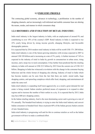 8 | J a m s h e d p u r W o r k e r ’ s C o l l e g e
1.2 INDUSTRY PROFILE
The contracting global economy, advances in technology, a proliferation in the number of
shopping channels, and an increasingly well-informed and mobile consumer base are altering
the means, modes, and manner in which consumers shop.
1.2.1 HISTORIES AND EVOLUTION OF RETAIL INDUSTRY:
India retail industry is the largest industry in India, with an employment of around 8% and
contributing to over 10% of the country's GDP. Retail industry in India is expected to rise
25% yearly being driven by strong income growth, changing lifestyles, and favourable
demographic patterns.
It is expected that by 2016 modern retail industry in India will be worth US$ 175- 200 billion.
India retail industry is one of the fastest growing industries with revenue expected in 2007 to
amount US$ 320 billion and is increasing at a rate of 5% yearly. A further increase of 7-8% is
expected in the industry of retail in India by growth in consumerism in urban areas, rising
incomes, and a steep rise in rural consumption. It has further been predicted that the retailing
industry in India will amount to US$ 22.5 billion by 2015 from the current size of US$ 18.5
billion. Shopping in India has witnessed a revolution with the change in the consumer buying
behaviour and the whole format of shopping also altering. Industry of retail in India which
has become modern can be seen from the fact that there are multi- stored malls, huge
shopping centres, and sprawling complexes which offer food, shopping, and entertainment all
under the same roof.
India retail industry is expanding itself most aggressively; as a result a great demand for real
estate is being created. Indian retailers preferred means of expansion is to expand to other
regions and to increase the number of their outlets in a city. It is expected that by 2015, India
may have 600 new shopping centres.
In the Indian retailing industry, food is the most dominating sector and is growing at a rate of
9% annually. The branded food industry is trying to enter the India retail industry and convert
Indian consumers to branded food. Since at present 60% of the Indian grocery basket consists
of non- branded items.
India retail industry is progressing well and for this to continue retailers as well as the Indian
government will have to make a combined effort.
 