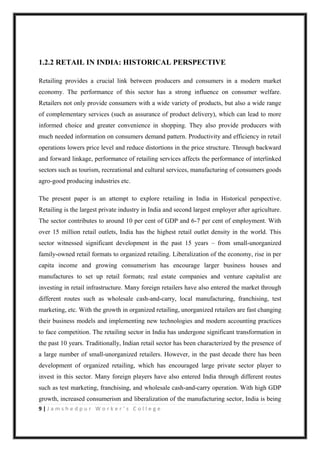 9 | J a m s h e d p u r W o r k e r ’ s C o l l e g e
1.2.2 RETAIL IN INDIA: HISTORICAL PERSPECTIVE
Retailing provides a crucial link between producers and consumers in a modern market
economy. The performance of this sector has a strong influence on consumer welfare.
Retailers not only provide consumers with a wide variety of products, but also a wide range
of complementary services (such as assurance of product delivery), which can lead to more
informed choice and greater convenience in shopping. They also provide producers with
much needed information on consumers demand pattern. Productivity and efficiency in retail
operations lowers price level and reduce distortions in the price structure. Through backward
and forward linkage, performance of retailing services affects the performance of interlinked
sectors such as tourism, recreational and cultural services, manufacturing of consumers goods
agro-good producing industries etc.
The present paper is an attempt to explore retailing in India in Historical perspective.
Retailing is the largest private industry in India and second largest employer after agriculture.
The sector contributes to around 10 per cent of GDP and 6-7 per cent of employment. With
over 15 million retail outlets, India has the highest retail outlet density in the world. This
sector witnessed significant development in the past 15 years – from small-unorganized
family-owned retail formats to organized retailing. Liberalization of the economy, rise in per
capita income and growing consumerism has encourage larger business houses and
manufactures to set up retail formats; real estate companies and venture capitalist are
investing in retail infrastructure. Many foreign retailers have also entered the market through
different routes such as wholesale cash-and-carry, local manufacturing, franchising, test
marketing, etc. With the growth in organized retailing, unorganized retailers are fast changing
their business models and implementing new technologies and modern accounting practices
to face competition. The retailing sector in India has undergone significant transformation in
the past 10 years. Traditionally, Indian retail sector has been characterized by the presence of
a large number of small-unorganized retailers. However, in the past decade there has been
development of organized retailing, which has encouraged large private sector player to
invest in this sector. Many foreign players have also entered India through different routes
such as test marketing, franchising, and wholesale cash-and-carry operation. With high GDP
growth, increased consumerism and liberalization of the manufacturing sector, India is being
 