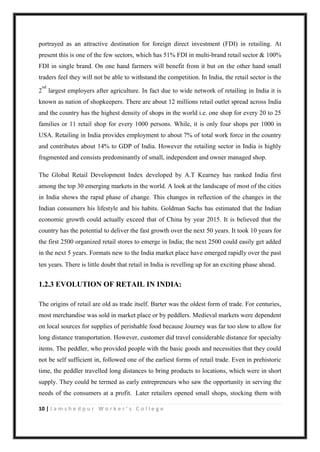 10 | J a m s h e d p u r W o r k e r ’ s C o l l e g e
portrayed as an attractive destination for foreign direct investment (FDI) in retailing. At
present this is one of the few sectors, which has 51% FDI in multi-brand retail sector & 100%
FDI in single brand. On one hand farmers will benefit from it but on the other hand small
traders feel they will not be able to withstand the competition. In India, the retail sector is the
2
nd
largest employers after agriculture. In fact due to wide network of retailing in India it is
known as nation of shopkeepers. There are about 12 millions retail outlet spread across India
and the country has the highest density of shops in the world i.e. one shop for every 20 to 25
families or 11 retail shop for every 1000 persons. While, it is only four shops per 1000 in
USA. Retailing in India provides employment to about 7% of total work force in the country
and contributes about 14% to GDP of India. However the retailing sector in India is highly
fragmented and consists predominantly of small, independent and owner managed shop.
The Global Retail Development Index developed by A.T Kearney has ranked India first
among the top 30 emerging markets in the world. A look at the landscape of most of the cities
in India shows the rapid phase of change. This changes in reflection of the changes in the
Indian consumers his lifestyle and his habits. Goldman Sachs has estimated that the Indian
economic growth could actually exceed that of China by year 2015. It is believed that the
country has the potential to deliver the fast growth over the next 50 years. It took 10 years for
the first 2500 organized retail stores to emerge in India; the next 2500 could easily get added
in the next 5 years. Formats new to the India market place have emerged rapidly over the past
ten years. There is little doubt that retail in India is revelling up for an exciting phase ahead.  
1.2.3 EVOLUTION OF RETAIL IN INDIA:  
The origins of retail are old as trade itself. Barter was the oldest form of trade. For centuries,
most merchandise was sold in market place or by peddlers. Medieval markets were dependent
on local sources for supplies of perishable food because Journey was far too slow to allow for
long distance transportation. However, customer did travel considerable distance for specialty
items. The peddler, who provided people with the basic goods and necessities that they could
not be self sufficient in, followed one of the earliest forms of retail trade. Even in prehistoric
time, the peddler travelled long distances to bring products to locations, which were in short
supply. They could be termed as early entrepreneurs who saw the opportunity in serving the
needs of the consumers at a profit. Later retailers opened small shops, stocking them with
 