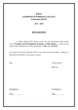 Jamshedpur-831012
2017 - 2019
DECLARATION
I, SHILPI DEOGHARIA, hereby declare that this Organisation Study Report
titled ‘’Training and Development program at Big Bazaar,, is based on the
original study conducted by me under the guidance of Prof. A.C. PATHAK
This report has not been submitted earlier for the award of any other degree / diploma by
KOLHAN UNIVERSITY or any other University.
Date : SANIA SINGH
Roll no.:
INTERNAL EXTERNAL
Sign-__________ Sign-__________
 