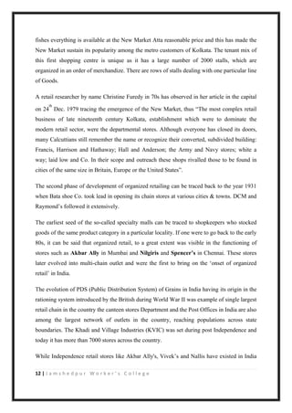 12 | J a m s h e d p u r W o r k e r ’ s C o l l e g e
fishes everything is available at the New Market Atta reasonable price and this has made the
New Market sustain its popularity among the metro customers of Kolkata. The tenant mix of
this first shopping centre is unique as it has a large number of 2000 stalls, which are
organized in an order of merchandize. There are rows of stalls dealing with one particular line
of Goods.
A retail researcher by name Christine Furedy in 70s has observed in her article in the capital
on 24
th
Dec. 1979 tracing the emergence of the New Market, thus “The most complex retail
business of late nineteenth century Kolkata, establishment which were to dominate the
modern retail sector, were the departmental stores. Although everyone has closed its doors,
many Calcuttians still remember the name or recognize their converted, subdivided building:
Francis, Harrison and Hathaway; Hall and Anderson; the Army and Navy stores; white a
way; laid low and Co. In their scope and outreach these shops rivalled those to be found in
cities of the same size in Britain, Europe or the United States”.
The second phase of development of organized retailing can be traced back to the year 1931
when Bata shoe Co. took lead in opening its chain stores at various cities & towns. DCM and
Raymond‟s followed it extensively.
The earliest seed of the so-called specialty malls can be traced to shopkeepers who stocked
goods of the same product category in a particular locality. If one were to go back to the early
80s, it can be said that organized retail, to a great extent was visible in the functioning of
stores such as Akbar Ally in Mumbai and Nilgiris and Spencer’s in Chennai. These stores
later evolved into multi-chain outlet and were the first to bring on the „onset of organized
retail‟ in India.
The evolution of PDS (Public Distribution System) of Grains in India having its origin in the
rationing system introduced by the British during World War II was example of single largest
retail chain in the country the canteen stores Department and the Post Offices in India are also
among the largest network of outlets in the country, reaching populations across state
boundaries. The Khadi and Village Industries (KVIC) was set during post Independence and
today it has more than 7000 stores across the country.
While Independence retail stores like Akbar Ally's, Vivek‟s and Nallis have existed in India
 