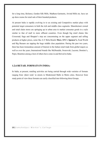 13 | J a m s h e d p u r W o r k e r ’ s C o l l e g e
for a long time, Reliance, Garden Silk Mills, Madhura Garments, Arvind Mills etc. have set
up show rooms for retail sale of their branded products.
At present India is rapidly evolving in to an existing and Competitive market place with
potential target consumers in both the rich and middle class segments. Manufacturer owned
and retail chain stores are springing up in urban area to market consumer goods in a style
similar to that of mall in more affluent countries. Even though big retail chains like
Crossroad, Saga and Shopper‟s stop are concentrating on the upper segment and selling
products at higher prices, some like A.V Birla Retails More, RPG‟s Spencer’s, Food World
and Big Bazaars are tapping the huge middle class population. During the past two years,
there has been tremendous amount of Interest in the Indian retail trade from global majors as
well as over the years, International brands like McDonalds, Swarovski, Lacoste, Domino‟s,
Pepsi, Benetton among a host of others have come in and thrived in India.
1.2.6 RETAIL FORMATS IN INDIA:
In India, at present, retailing activities are being carried through wide varieties of formats
ranging from „pheri wala‟ in streets to Modernized Malls in Metro cities. However from
study point of view these formats can easily classified into following three Groups.
 