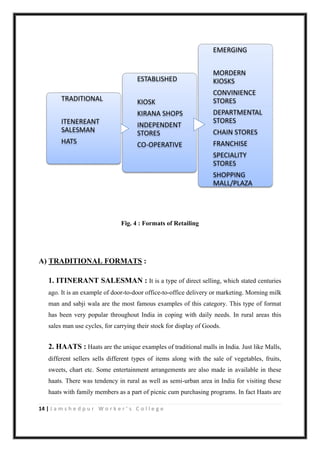 14 | J a m s h e d p u r W o r k e r ’ s C o l l e g e
Fig. 4 : Formats of Retailing
A) TRADITIONAL FORMATS :
1. ITINERANT SALESMAN : It is a type of direct selling, which stated centuries
ago. It is an example of door-to-door office-to-office delivery or marketing. Morning milk
man and sabji wala are the most famous examples of this category. This type of format
has been very popular throughout India in coping with daily needs. In rural areas this
sales man use cycles, for carrying their stock for display of Goods.
2. HAATS : Haats are the unique examples of traditional malls in India. Just like Malls,
different sellers sells different types of items along with the sale of vegetables, fruits,
sweets, chart etc. Some entertainment arrangements are also made in available in these
haats. There was tendency in rural as well as semi-urban area in India for visiting these
haats with family members as a part of picnic cum purchasing programs. In fact Haats are
EMERGING
MORDERN
KIOSKS
CONVINIENCE
STORES
DEPARTMENTAL
STORES
CHAIN STORES
FRANCHISE
SPECIALITY
STORES
SHOPPING
MALL/PLAZA
ESTABLISHED
KIOSK
KIRANA SHOPS
INDEPENDENT
STORES
CO-OPERATIVE
TRADITIONAL
ITENEREANT
SALESMAN
HATS
 