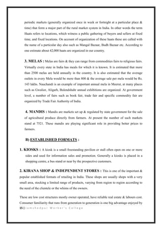 15 | J a m s h e d p u r W o r k e r ’ s C o l l e g e
periodic markets (generally organized once in week or fortnight at a particular place &
time) that form a major part of the rural market system in India. In other words the term
Haats refers to locations, which witness a public gathering of buyers and sellers at fixed
time, and fixed locations. On account of organization of these haats these are called with
the name of a particular day also such as Mangal Bazaar, Budh Bazaar etc. According to
one estimate about 42,000 haats are organized in our country.
3. MELAS : Melas are fairs & they can range from commodities fairs to religious fairs.
Virtually every state in India has meals for which it is known. It is estimated that more
than 2500 melas are held annually in the country. It is also estimated that the average
outlets in every Mela would be more than 800 & the average sale per mela would be Rs.
143 lakhs. Nauchandi is an example of important annual mela in Meerut, at many places
such as Gwalior, Aligarh, Bulendshahr annual exhibitions are organized. At government
level, a number of fairs such as book fair, trade fair and specific commodity fair are
organized by Trade Fair Authority of India.
4. MANDIS : Mandis are markets set up & regulated by state government for the sale
of agricultural produce directly from farmers. At present the number of such markets
stand at 7521. These mandis are playing significant role in providing better prices to
farmers.
B) ESTABLISHED FORMATS :
1. KIOSKS : A kiosk is a small freestanding pavilion or stall often open on one or more
sides and used for information sales and promotion. Generally a kiosks is placed in a
shopping centre, a bus stand or near by the prospective customers.
2. KIRANA SHOP & INDEPENDENT STORES : This is one of the important &
popular established formats of retailing in India. These shops are usually shops with a very
small area, stocking a limited range of products, varying from region to region according to
the need of the clientele or the whims of the owners.
These are low cost structures mostly owner operated, have reliable real estate & labours cost.
Consumer familiarity that runs from generation to generation is one big advantage enjoyed by
 