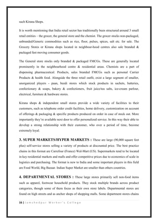 16 | J a m s h e d p u r W o r k e r ’ s C o l l e g e
such Kirana Shops.
It is worth mentioning that India retail sector has traditionally been structured around 3 small
retail entities – the grocer, the general store and the chemist. The grocer stocks non-packaged,
unbranded/Generic commodities such as rice, floor, pulses, spices, salt etc. for sale. The
Grocery Stores or Kirana shops located in neighbour-hood centres also sale branded &
packaged fast moving consumer goods.
The General store stocks only branded & packaged FMCGs. These are generally located
prominently in the neighbourhood centre & residential areas. Chemists are a part of
dispensing pharmaceutical. Products, sales branded FMCGs such as personal Carrier
Products & health food. Alongside the three retail outfit, exist a large segment of smaller,
unorganized players - paan, beedi stores which stock products in sachets, batteries,
confectionary & soaps, bakery & confectioners, fruit juice/tea salts, ice-cream parlour,
electrical, furniture & hardware stores.
Kirana shops & independent small stores provide a wide variety of facilities to their
customers, such as telephone order credit facilities, home delivery, customization on account
of offerings & packaging & specific products produced on order in case of stock out. More
importantly they‟re available next door to offer personalized service. In this way their able to
develop a strong relationship with their customer, who over a period of time, become
extremely loyal.
3. SUPER MARKETS/HYPER MARKETS : These are large (90,000 square feet
plus) self-service stores selling a variety of products at discounted price. The best practice
chains in this format are Carrefour (France) Wal-Mart (US). Supermarkets tend to be located
in key residential markets and malls and offer competitive prices due to economics of scale in
logistics and purchasing. The format is new to India and some important players in this field
are Food World, Big Bazaar. Indian Super Market are smaller than others countries.
4. DEPARTMENTAL STORES : These large stores primarily sell non-food items
such as apparel, footwear household products. They stock multiple brands across product
categories, though some of them focus as their own store labels. Departmental stores are
found on high streets and as anchor shops of shopping malls. Some department stores chains
 