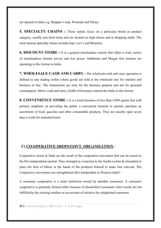 17 | J a m s h e d p u r W o r k e r ’ s C o l l e g e
are opened in India e.g. Shopper‟s stop, Westside and Ebony.
5. SPECIALTY CHAINS : These outlets focus on a particular brand as product
category, usually non-food items and are located on high streets and in shopping malls. The
most famous specialty chains include Gap, Levi‟s and Benetton.
6. DISCOUNT STORE : It is a general merchandise retailer that offers a wide variety
of merchandises limited service and low prices. Subhiksha and Margin free markets are
operating in this format in India.
7. WHOLESALE CASH AND CARRY : The wholesale cash and carry operation is
defined as any trading outlets where goods are sold at the wholesale rate for retailers and
business to buy. The transactions are only for the business purpose and not for personal
consumption. Metro, cash and carry, Gmbh of Germany entered the India in this format.
8. CONVENIENCE STORE : It is a retail business of less than 5,000 square feet with
primary emphasis on providing the public a convenient location to quickly purchase an
assortment of food, gasoline and other consumable products. They are usually open seven
days a week for extended hours
C) CO-OPERATIVE SHOPS/GOVT. ORGANISATION :
Cooperative stores in India are the result of the cooperative movement that can be traced to
the Pre-independence period. They emerged as a reaction to the feudal system & attempted to
place the fruit of labour in the hands of the producer himself to make him relevant. The
Cooperative movement was strengthened after independent in Western India?
A consumer cooperative is a retail institution owned by member customers. A consumer
cooperative is generally formed either because of dissatisfied consumers who's needs are not
fulfilled by the existing retailers or on account of initiative by enlightened consumer.
 