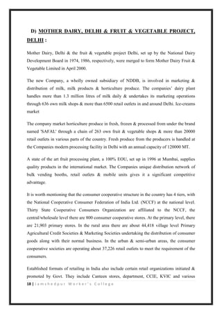 18 | J a m s h e d p u r W o r k e r ’ s C o l l e g e
D) MOTHER DAIRY, DELHI & FRUIT & VEGETABLE PROJECT,
DELHI :
Mother Dairy, Delhi & the fruit & vegetable project Delhi, set up by the National Dairy
Development Board in 1974, 1986, respectively, were merged to form Mother Dairy Fruit &
Vegetable Limited in April 2000.
The new Company, a wholly owned subsidiary of NDDB, is involved in marketing &
distribution of milk, milk products & horticulture produce. The companies‟ dairy plant
handles more than 1.3 million litres of milk daily & undertakes its marketing operations
through 636 own milk shops & more than 6500 retail outlets in and around Delhi. Ice-creams
market
The company market horticulture produce in fresh, frozen & processed from under the brand
named 'SAFAL' through a chain of 263 own fruit & vegetable shops & more than 20000
retail outlets in various parts of the country. Fresh produce from the producers is handled at
the Companies modern processing facility in Delhi with an annual capacity of 120000 MT.
A state of the art fruit processing plant, a 100% EOU, set up in 1996 at Mumbai, supplies
quality products in the international market. The Companies unique distribution network of
bulk vending booths, retail outlets & mobile units gives it a significant competitive
advantage.
It is worth mentioning that the consumer cooperative structure in the country has 4 tiers, with
the National Cooperative Consumer Federation of India Ltd. (NCCF) at the national level.
Thirty State Cooperative Consumers Organization are affiliated to the NCCF, the
central/wholesale level there are 800 consumer cooperative stores. At the primary level, there
are 21,903 primary stores. In the rural area there are about 44,418 village level Primary
Agricultural Credit Societies & Marketing Societies undertaking the distribution of consumer
goods along with their normal business. In the urban & semi-urban areas, the consumer
cooperative societies are operating about 37,226 retail outlets to meet the requirement of the
consumers.
Established formats of retailing in India also include certain retail organizations initiated &
promoted by Govt. They include Canteen stores, department, CCIE, KVIC and various
 