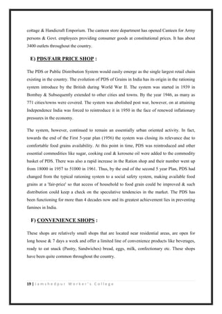 19 | J a m s h e d p u r W o r k e r ’ s C o l l e g e
cottage & Handicraft Emporium. The canteen store department has opened Canteen for Army
persons & Govt. employees providing consumer goods at constitutional prices. It has about
3400 outlets throughout the country.
E) PDS/FAIR PRICE SHOP :
The PDS or Public Distribution System would easily emerge as the single largest retail chain
existing in the country. The evolution of PDS of Grains in India has its origin in the rationing
system introduce by the British during World War II. The system was started in 1939 in
Bombay & Subsequently extended to other cities and towns. By the year 1946, as many as
771 cities/towns were covered. The system was abolished post war, however, on at attaining
Independence India was forced to reintroduce it in 1950 in the face of renewed inflationary
pressures in the economy.
The system, however, continued to remain an essentially urban oriented activity. In fact,
towards the end of the First 5-year plan (1956) the system was closing its relevance due to
comfortable food grains availability. At this point in time, PDS was reintroduced and other
essential commodities like sugar, cooking coal & kerosene oil were added to the commodity
basket of PDS. There was also a rapid increase in the Ration shop and their number went up
from 18000 in 1957 to 51000 in 1961. Thus, by the end of the second 5 year Plan, PDS had
changed from the typical rationing system to a social safety system, making available food
grains at a 'fair-price' so that access of household to food grain could be improved & such
distribution could keep a check on the speculative tendencies in the market. The PDS has
been functioning for more than 4 decades now and its greatest achievement lies in preventing
famines in India.
F) CONVENIENCE SHOPS :
These shops are relatively small shops that are located near residential areas, are open for
long house & 7 days a week and offer a limited line of convenience products like beverages,
ready to eat snack (Pastry, Sandwiches) bread, eggs, milk, confectionary etc. These shops
have been quite common throughout the country.
 