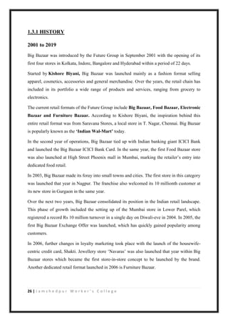 26 | J a m s h e d p u r W o r k e r ’ s C o l l e g e
1.3.1 HISTORY
2001 to 2019
Big Bazaar was introduced by the Future Group in September 2001 with the opening of its
first four stores in Kolkata, Indore, Bangalore and Hyderabad within a period of 22 days.
Started by Kishore Biyani, Big Bazaar was launched mainly as a fashion format selling
apparel, cosmetics, accessories and general merchandise. Over the years, the retail chain has
included in its portfolio a wide range of products and services, ranging from grocery to
electronics.
The current retail formats of the Future Group include Big Bazaar, Food Bazaar, Electronic
Bazaar and Furniture Bazaar. According to Kishore Biyani, the inspiration behind this
entire retail format was from Saravana Stores, a local store in T. Nagar, Chennai. Big Bazaar
is popularly known as the ‘Indian Wal-Mart’ today.
In the second year of operations, Big Bazaar tied up with Indian banking giant ICICI Bank
and launched the Big Bazaar ICICI Bank Card. In the same year, the first Food Bazaar store
was also launched at High Street Phoenix mall in Mumbai, marking the retailer‟s entry into
dedicated food retail.
In 2003, Big Bazaar made its foray into small towns and cities. The first store in this category
was launched that year in Nagpur. The franchise also welcomed its 10 millionth customer at
its new store in Gurgaon in the same year.
Over the next two years, Big Bazaar consolidated its position in the Indian retail landscape.
This phase of growth included the setting up of the Mumbai store in Lower Parel, which
registered a record Rs 10 million turnover in a single day on Diwali-eve in 2004. In 2005, the
first Big Bazaar Exchange Offer was launched, which has quickly gained popularity among
customers.
In 2006, further changes in loyalty marketing took place with the launch of the housewife-
centric credit card, Shakti. Jewellery store „Navaras‟ was also launched that year within Big
Bazaar stores which became the first store-in-store concept to be launched by the brand.
Another dedicated retail format launched in 2006 is Furniture Bazaar.
 