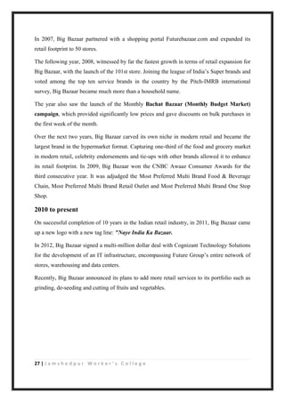 27 | J a m s h e d p u r W o r k e r ’ s C o l l e g e
In 2007, Big Bazaar partnered with a shopping portal Futurebazaar.com and expanded its
retail footprint to 50 stores.
The following year, 2008, witnessed by far the fastest growth in terms of retail expansion for
Big Bazaar, with the launch of the 101st store. Joining the league of India‟s Super brands and
voted among the top ten service brands in the country by the Pitch-IMRB international
survey, Big Bazaar became much more than a household name.
The year also saw the launch of the Monthly Bachat Bazaar (Monthly Budget Market)
campaign, which provided significantly low prices and gave discounts on bulk purchases in
the first week of the month.
Over the next two years, Big Bazaar carved its own niche in modern retail and became the
largest brand in the hypermarket format. Capturing one-third of the food and grocery market
in modern retail, celebrity endorsements and tie-ups with other brands allowed it to enhance
its retail footprint. In 2009, Big Bazaar won the CNBC Awaaz Consumer Awards for the
third consecutive year. It was adjudged the Most Preferred Multi Brand Food & Beverage
Chain, Most Preferred Multi Brand Retail Outlet and Most Preferred Multi Brand One Stop
Shop.
2010 to present
On successful completion of 10 years in the Indian retail industry, in 2011, Big Bazaar came
up a new logo with a new tag line: "Naye India Ka Bazaar.
In 2012, Big Bazaar signed a multi-million dollar deal with Cognizant Technology Solutions
for the development of an IT infrastructure, encompassing Future Group‟s entire network of
stores, warehousing and data centers.
Recently, Big Bazaar announced its plans to add more retail services to its portfolio such as
grinding, de-seeding and cutting of fruits and vegetables.
 
