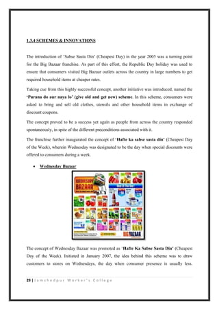 29 | J a m s h e d p u r W o r k e r ’ s C o l l e g e
1.3.4 SCHEMES & INNOVATIONS
The introduction of „Sabse Sasta Din‟ (Cheapest Day) in the year 2005 was a turning point
for the Big Bazaar franchise. As part of this effort, the Republic Day holiday was used to
ensure that consumers visited Big Bazaar outlets across the country in large numbers to get
required household items at cheaper rates.
Taking cue from this highly successful concept, another initiative was introduced, named the
‘Purana do aur naya lo’ (give old and get new) scheme. In this scheme, consumers were
asked to bring and sell old clothes, utensils and other household items in exchange of
discount coupons.
The concept proved to be a success yet again as people from across the country responded
spontaneously, in spite of the different preconditions associated with it.
The franchise further inaugurated the concept of ‘Hafte ka sabse sasta din’ (Cheapest Day
of the Week), wherein Wednesday was designated to be the day when special discounts were
offered to consumers during a week.
 Wednesday Bazaar
The concept of Wednesday Bazaar was promoted as „Hafte Ka Sabse Sasta Din’ (Cheapest
Day of the Week). Initiated in January 2007, the idea behind this scheme was to draw
customers to stores on Wednesdays, the day when consumer presence is usually less.
 