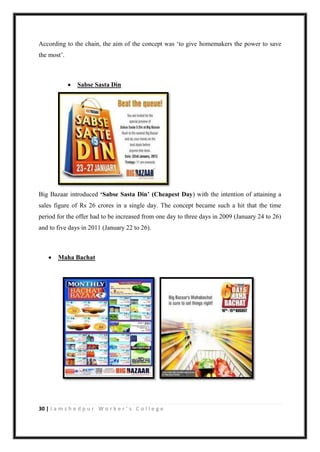 30 | J a m s h e d p u r W o r k e r ’ s C o l l e g e
According to the chain, the aim of the concept was „to give homemakers the power to save
the most‟.
 Sabse Sasta Din
Big Bazaar introduced ‘Sabse Sasta Din’ (Cheapest Day) with the intention of attaining a
sales figure of Rs 26 crores in a single day. The concept became such a hit that the time
period for the offer had to be increased from one day to three days in 2009 (January 24 to 26)
and to five days in 2011 (January 22 to 26).
 Maha Bachat
 