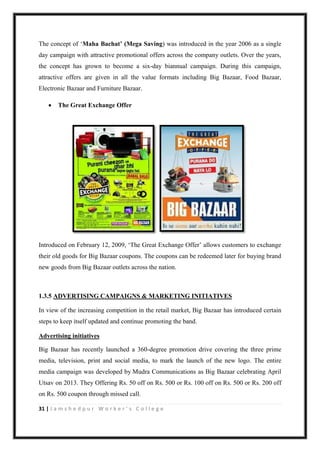 31 | J a m s h e d p u r W o r k e r ’ s C o l l e g e
The concept of „Maha Bachat’ (Mega Saving) was introduced in the year 2006 as a single
day campaign with attractive promotional offers across the company outlets. Over the years,
the concept has grown to become a six-day biannual campaign. During this campaign,
attractive offers are given in all the value formats including Big Bazaar, Food Bazaar,
Electronic Bazaar and Furniture Bazaar.
 The Great Exchange Offer
Introduced on February 12, 2009, „The Great Exchange Offer‟ allows customers to exchange
their old goods for Big Bazaar coupons. The coupons can be redeemed later for buying brand
new goods from Big Bazaar outlets across the nation.
1.3.5 ADVERTISING CAMPAIGNS & MARKETING INITIATIVES
In view of the increasing competition in the retail market, Big Bazaar has introduced certain
steps to keep itself updated and continue promoting the band.
Advertising initiatives
Big Bazaar has recently launched a 360-degree promotion drive covering the three prime
media, television, print and social media, to mark the launch of the new logo. The entire
media campaign was developed by Mudra Communications as Big Bazaar celebrating April
Utsav on 2013. They Offering Rs. 50 off on Rs. 500 or Rs. 100 off on Rs. 500 or Rs. 200 off
on Rs. 500 coupon through missed call.
 