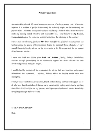 Acknowledgement
An undertaking of work life - this is never an outcome of a single person; rather it bears the
imprints of a number of people who directly or indirectly helped me in completing the
present study. I would be failing in my duties if I don't say a word of thanks to all those who
made my training period educative and pleasurable one. I am thankful to Big Bazaar,
Mango, Jamshedpur for giving me an opportunity to do the internship in the company.
First of all, I am extremely grateful to Mr. (Store Karta) for his guidance, encouragement and
tutelage during the course of the internship despite his extremely busy schedule. My very
special thanks to him for giving me the opportunity to do this project and for his support
throughout as a mentor.
I must also thank my faculty guide Prof. A.C. Pathak (Faculty, Acharya Jamshedpur
worker’s college, jmashedpur) for his continuous support, me allow criticism and able
directional guidance during the project.
I would also like to thank all the respondents for giving their precious time and relevant
information and experience, I required, without which the Project would have been
incomplete.
Finally I would like to thank all lecturers, friends and my family for their kind support and to
all who have directly or indirectly helped me in preparing this project report. And at last I am
thankful to all divine light and my parents, who kept my motivation and zest for knowledge
always high through the tides of time.
SHILPI DEOGHARIA
Date:
 