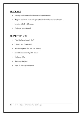 34 | J a m s h e d p u r W o r k e r ’ s C o l l e g e
PLACE MIX
 Initially Identifies Future/Potential development areas.
 Acquire such areas at an early phase before the real estate value booms.
 Located at high traffic areas.
 Design to look crowded.
PROMOTION MIX
 “Saal Ke Sabse Sasta 3 Din”
 Future Card(3%Discount)
 Advertising(Print ads, TV Ads, Radio)
 Brand Endorsement by M.S Dhoni
 Exchange Offer
 Weekend Discount
 Point of Purchase Promotion
 
