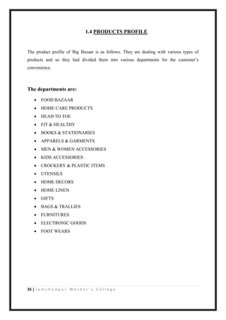 35 | J a m s h e d p u r W o r k e r ’ s C o l l e g e
1.4 PRODUCTS PROFILE
The product profile of Big Bazaar is as follows. They are dealing with various types of
products and so they had divided them into various departments for the customer‟s
convenience.
The departments are:
 FOOD BAZAAR
 HOME CARE PRODUCTS
 HEAD TO TOE
 FIT & HEALTHY
 BOOKS & STATIONARIES
 APPARELS & GARMENTS
 MEN & WOMEN ACCESSORIES
 KIDS ACCESSORIES
 CROCKERY & PLASTIC ITEMS
 UTENSILS
 HOME DECORS
 HOME LINEN
 GIFTS
 BAGS & TRALLIES
 FURNITURES
 ELECTRONIC GOODS
 FOOT WEARS
 