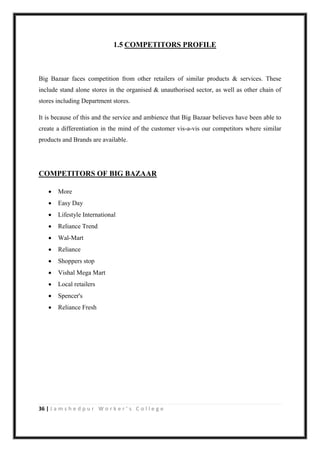 36 | J a m s h e d p u r W o r k e r ’ s C o l l e g e
1.5 COMPETITORS PROFILE
Big Bazaar faces competition from other retailers of similar products & services. These
include stand alone stores in the organised & unauthorised sector, as well as other chain of
stores including Department stores.
It is because of this and the service and ambience that Big Bazaar believes have been able to
create a differentiation in the mind of the customer vis-a-vis our competitors where similar
products and Brands are available.
COMPETITORS OF BIG BAZAAR
 More
 Easy Day
 Lifestyle International
 Reliance Trend
 Wal-Mart
 Reliance
 Shoppers stop
 Vishal Mega Mart
 Local retailers
 Spencer's
 Reliance Fresh
 