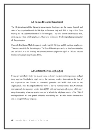 42 | J a m s h e d p u r W o r k e r ’ s C o l l e g e
3.1 Human Resource Department
The HR department of Big Bazaar is very dynamic. Employees are the biggest Strength and
asset of any organization and the HR dept. realises this very well. This is very evident from
the way the HR department handles all its employees. They take utmost care to select, train,
motivate and retain all tile employees. They have continuous developmental programmes for
all the employees.
Currently Big Bazaar Malleshwaram is employing 220 full time and 60 part time employees.
There are two shifts for the employees. The first shift employees arrive at 9am in the morning
and leave at 7.30 in the evening, while the second shift employees report at 1:30 and leave at
the time of store closing which is 10pm.
3.2 Customer Service Desk (CSD)
Every service industry today has a desk where customers can express their problems and get
them resolved. Similarly in retail stores, the customer services desk acts as the face of
the organization and listens to customers' problems and builds their trust on the
organization. Thus it is important for all stores to have a customer service desk. Customers
may approach the customer service desk (CSD) with various types of queries which may
range from asking 'where the wash rooms are' to 'what is the telephone number of the CEO of
the organisation: All such queries should be answered by the CSD with a smile on their face
and an acceptable body language.
 