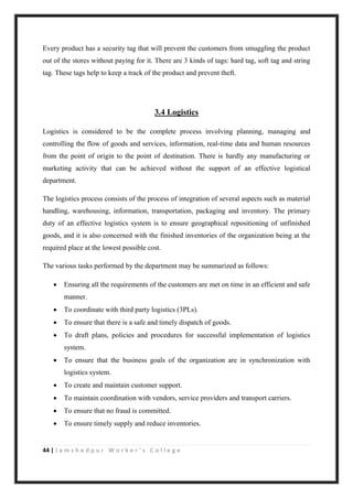 44 | J a m s h e d p u r W o r k e r ’ s C o l l e g e
Every product has a security tag that will prevent the customers from smuggling the product
out of the stores without paying for it. There are 3 kinds of tags: hard tag, soft tag and string
tag. These tags help to keep a track of the product and prevent theft.
3.4 Logistics
Logistics is considered to be the complete process involving planning, managing and
controlling the flow of goods and services, information, real-time data and human resources
from the point of origin to the point of destination. There is hardly any manufacturing or
marketing activity that can be achieved without the support of an effective logistical
department.
The logistics process consists of the process of integration of several aspects such as material
handling, warehousing, information, transportation, packaging and inventory. The primary
duty of an effective logistics system is to ensure geographical repositioning of unfinished
goods, and it is also concerned with the finished inventories of the organization being at the
required place at the lowest possible cost.
The various tasks performed by the department may be summarized as follows:
 Ensuring all the requirements of the customers are met on time in an efficient and safe
manner.
 To coordinate with third party logistics (3PLs).
 To ensure that there is a safe and timely dispatch of goods.
 To draft plans, policies and procedures for successful implementation of logistics
system.
 To ensure that the business goals of the organization are in synchronization with
logistics system.
 To create and maintain customer support.
 To maintain coordination with vendors, service providers and transport carriers.
 To ensure that no fraud is committed.
 To ensure timely supply and reduce inventories.
 