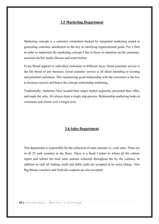 45 | J a m s h e d p u r W o r k e r ’ s C o l l e g e
3.5 Marketing Department
Marketing concept is a customer orientation backed by integrated marketing aimed at
generating customer satisfaction as the key to satisfying organizational goals. For a firm
in order to implement the marketing concept it has to focus its attention on the consumer,
ascertain his/her needs, discuss and wants before
Every Brand appeals to individual customers in different ways. Good customer service is
the life blood of any business. Good customer service is all about attending to existing
and potential customers. This maintaining good relationship with the customers is the key
to business success and hence the concept relationship marketing.
Traditionally, marketers have located their target market segments, presented their offer,
and made the sales. It's always been a single step process. Relationship marketing looks at
customers and clients over a longer term
3.6 Sales Department
This department is responsible for the collection of sales amount i.e., cash sales. There are
in all 25 cash counters in the Store. There is a Head Cashier to whom all the cahiers
report and submit the total sales amount collected throughout the by the cashiers. In
addition to cash all leading credit and debit cards are accepted at no extra charge. Also
Big Bazaar vouchers and Sodexho coupons are also accepted.
 
