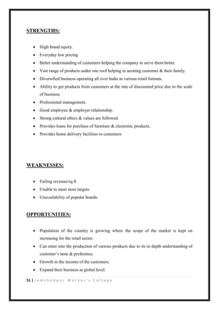 51 | J a m s h e d p u r W o r k e r ’ s C o l l e g e
STRENGTHS:
 High brand equity.
 Everyday low pricing
 Better understanding of customers helping the company to serve them better.
 Vast range of products under one roof helping in aerating customer & their family.
 Diversified business operating all over India in various retail formats.
 Ability to get products from customers at the rate of discounted price due to the scale
of business.
 Professional management.
 Good employee & employer relationship.
 Strong cultural ethics & values are followed.
 Provides loans for purchase of furniture & electronic products.
 Provides home delivery facilities to customers
WEAKNESSES:
 Failing revenue/sq.ft
 Unable to meet store targets
 Unavailability of popular brands.
OPPORTUNITIES:
 Population of the country is growing where the scope of the market is kept on
increasing for the retail sector.
 Can enter into the production of various products due to its in depth understanding of
customer‟s taste & preference.
 Growth in the income of the customers.
 Expand their business at global level.
 