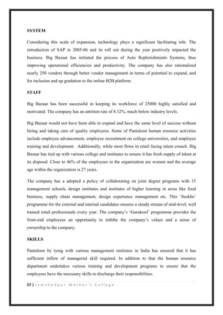 57 | J a m s h e d p u r W o r k e r ’ s C o l l e g e
SYSTEM
Considering this scale of expansion, technology plays a significant facilitating role. The
introduction of SAP in 2005-06 and its roll out during the year positively impacted the
business. Big Bazaar has initiated the process of Auto Replenishments Systems, thus
improving operational efficiencies and productivity. The company has also rationalized
nearly 250 vendors through better vendor management in terms of potential to expand, and
for inclusion and up gradation to the online B2B platform.
STAFF
Big Bazaar has been successful in keeping its workforce of 25000 highly satisfied and
motivated. The company has an attrition rate of 8.12%, much below industry levels.
Big Bazaar would not have been able to expand and have the same level of success without
hiring and taking care of quality employees. Some of Pantaloon human resource activities
include employee advancement, employee recruitment on college universities, and employee
training and development. Additionally, while most firms in retail facing talent crunch. Big
Bazaar has tied up with various college and institutes to ensure it has fresh supply of talent at
its disposal. Close to 46% of the employees in the organization are women and the average
age within the organization is 27 years.
The company has a adopted a policy of collaborating on joint degree programs with 15
management schools, design institutes and institutes of higher learning in areas like food
business, supply chain management, design experience management etc. This „Seekho‟
programme for the external and internal candidates ensures a steady stream of mid-level, well
trained retail professionals every year. The company‟s „Gurukool‟ programme provides the
front-end employees an opportunity to imbibe the company‟s values and a sense of
ownership to the company.
SKILLS
Pantaloon by tying with various management institutes in India has ensured that it has
sufficient inflow of managerial skill required. In addition to that the human resource
department undertakes various training and development programs to ensure that the
employees have the necessary skills to discharge their responsibilities.
 