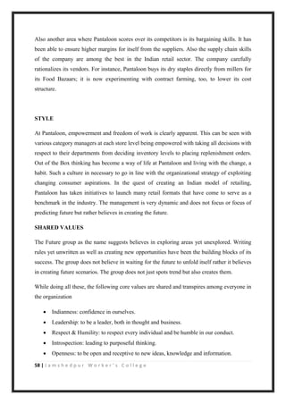 58 | J a m s h e d p u r W o r k e r ’ s C o l l e g e
Also another area where Pantaloon scores over its competitors is its bargaining skills. It has
been able to ensure higher margins for itself from the suppliers. Also the supply chain skills
of the company are among the best in the Indian retail sector. The company carefully
rationalizes its vendors. For instance, Pantaloon buys its dry staples directly from millers for
its Food Bazaars; it is now experimenting with contract farming, too, to lower its cost
structure.
STYLE
At Pantaloon, empowerment and freedom of work is clearly apparent. This can be seen with
various category managers at each store level being empowered with taking all decisions with
respect to their departments from deciding inventory levels to placing replenishment orders.
Out of the Box thinking has become a way of life at Pantaloon and living with the change, a
habit. Such a culture in necessary to go in line with the organizational strategy of exploiting
changing consumer aspirations. In the quest of creating an Indian model of retailing,
Pantaloon has taken initiatives to launch many retail formats that have come to serve as a
benchmark in the industry. The management is very dynamic and does not focus or focus of
predicting future but rather believes in creating the future.
SHARED VALUES
The Future group as the name suggests believes in exploring areas yet unexplored. Writing
rules yet unwritten as well as creating new opportunities have been the building blocks of its
success. The group does not believe in waiting for the future to unfold itself rather it believes
in creating future scenarios. The group does not just spots trend but also creates them.
While doing all these, the following core values are shared and transpires among everyone in
the organization
 Indianness: confidence in ourselves.
 Leadership: to be a leader, both in thought and business.
 Respect & Humility: to respect every individual and be humble in our conduct.
 Introspection: leading to purposeful thinking.
 Openness: to be open and receptive to new ideas, knowledge and information.
 