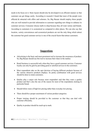62 | J a m s h e d p u r W o r k e r ’ s C o l l e g e
needs to be focus on it. Store layout should also be developed in an efficient manner so that
customer can get things easily. According to research I found that most of the people were
affected & attracted with offers and schemes. So, Big Bazaar should employ those people
who are well trained to provide information to customer regarding new things to enhance its
customer services. Consumer choose malls to shop because they all want variety and brands.
According to customers it is economical as compared to other places. We can also say that
location, variety conveniences and economical products are not the only thing which attract
the customer but good customer service is one of the crucial factor that attract customers.
Suggestions
 Advertising is the basic and most prominent tool to increase the awareness of product.
So, Big Bazaar should use this tool to increase their share in the market.
 Retail business is successful only when they have a good customer services. Customer
loyalty can only be gain by providing good or satisfied services to the customers.
 Most respondents take on the spot decision of buying different products because of
the various attractive products displays. So pretty combination with good services
should be done to retain customers.
 Quality play a major role because most respondent said that they want a quality
product and that‟s also the one of the reason for most of the respondents sticking to
particular brand.
 Should follow more of high low pricing rather than everyday low pricing .
 There should be a proper assortment of various product categories.
 Proper training should be provided to the customer so that they can deal with
customer efficiently.
 Quality in product should be reach up to mark.
 