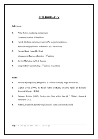 65 | J a m s h e d p u r W o r k e r ’ s C o l l e g e
BIBLIOGRAPHY
References :
1. Philip Kotler, marketing management,
(Pearson education, 12thedition)
2. Naresh Malhotra marketing research (An applied orientation),
Research design,(Prentice hall of India pvt. 5th edition)
3. Berman B and Evans J.R, Retail
Management (Pearson education, 10
th
edition
4. Service Marketing by M.K Rampal
5. Integrated service marketing (4
th
edition) by Zeithmal
Books :
1. Kishore Biyani (2007), It Happened In India (1" Edition), Rupa Publications.
2. Stephen Covey (1994), the Seven Habits of Highly Effective People (6' Edition),
Simon & Schuster UK Ltd.
3. Anthony Robbins (1992), Awaken the Giant within You (1 " Edition), Simon &
Schuster UK Ltd.
4. Robbins, Stephen P. (2004), Organizational Behaviour (10th Edition),
 