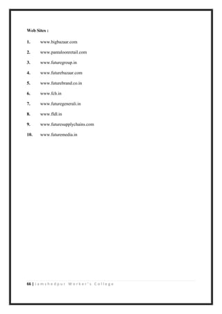 66 | J a m s h e d p u r W o r k e r ’ s C o l l e g e
Web Sites :
1. www.bigbazaar.com
2. www.pantaloonretail.com
3. www.futuregroup.in
4. www.futurebazaar.com
5. www.futurebrand.co.in
6. www.fch.in
7. www.futuregenerali.in
8. www.fldl.in
9. www.futuresupplychains.com
10. www.futuremedia.in
 