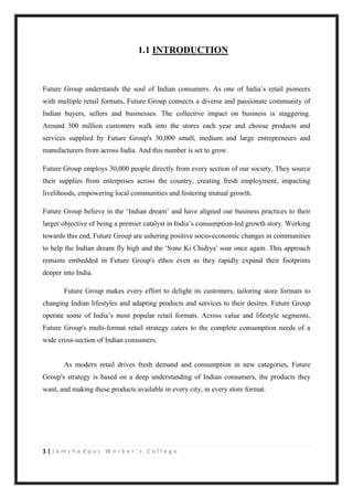 1 | J a m s h e d p u r W o r k e r ’ s C o l l e g e
1.1 INTRODUCTION
Future Group understands the soul of Indian consumers. As one of India‟s retail pioneers
with multiple retail formats, Future Group connects a diverse and passionate community of
Indian buyers, sellers and businesses. The collective impact on business is staggering.
Around 300 million customers walk into the stores each year and choose products and
services supplied by Future Group's 30,000 small, medium and large entrepreneurs and
manufacturers from across India. And this number is set to grow.
Future Group employs 30,000 people directly from every section of our society. They source
their supplies from enterprises across the country, creating fresh employment, impacting
livelihoods, empowering local communities and fostering mutual growth.
Future Group believe in the „Indian dream‟ and have aligned our business practices to their
larger objective of being a premier catalyst in India‟s consumption-led growth story. Working
towards this end, Future Group are ushering positive socio-economic changes in communities
to help the Indian dream fly high and the „Sone Ki Chidiya‟ soar once again. This approach
remains embedded in Future Group's ethos even as they rapidly expand their footprints
deeper into India.
Future Group makes every effort to delight its customers, tailoring store formats to
changing Indian lifestyles and adapting products and services to their desires. Future Group
operate some of India‟s most popular retail formats. Across value and lifestyle segments,
Future Group's multi-format retail strategy caters to the complete consumption needs of a
wide cross-section of Indian consumers.
As modern retail drives fresh demand and consumption in new categories, Future
Group's strategy is based on a deep understanding of Indian consumers, the products they
want, and making these products available in every city, in every store format.
 