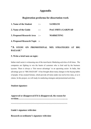 Appendix
Registration proforma for dissertation work
1. Name of the Student : - SAMDANI
2. Name of the Guide : - Prof. SMITA GAIKWAD
3. Proposed Research Area : - MARKETING
4. Proposed Research Topic :-
“A STUDY ON PROMOTIONAL MIX STRATEGIES AT BIG
BAZAAR.”
5. Write a brief note on topic:
Indian retail sector is witnessing one of the most hectic Marketing activities of all times. The
companies are fighting to win the hearts of customer who is God said by the business
tycoons. There is always a ‘first mover advantage’ in an upcoming sector. In India, that
advantage goes to “BIG BAZAAR”. It has brought about many changes in the buying habits
of people. It has created formats, which provide all items under one roof at low rates, or so it
claims. In this project, we will study its marketing strategies and promotional activities.
Student signature
Approved or disapproved if it is disapproved, the reason for
revision………………………………………………………..…..
…………………………………………………………………….
Guide’s signature with date
Research co-ordinator’s signature with date
 