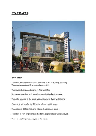 STAR BAZAR




Store Entry:

The store draws me in because of the Trust if TATA group branding
The door was opened & appeared welcoming

The sign lettering was big and in Arial solid font

It conveys very clear and sound communication Environment:

The color scheme of the store was white and is it very welcoming

Flooring is a type of a tile & the store looks neat & clean

The ceiling is 20 feet high and it talks of a spacious store

The store is very bright and all the items displayed are well displayed

There is soothing music played at the store
 