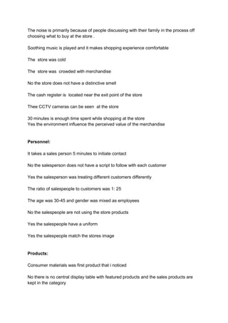 The noise is primarily because of people discussing with their family in the process off
choosing what to buy at the store .

Soothing music is played and it makes shopping experience comfortable

The store was cold

The store was crowded with merchandise

No the store does not have a distinctive smell

The cash register is located near the exit point of the store

Thee CCTV cameras can be seen at the store

30 minutes is enough time spent while shopping at the store
Yes the environment influence the perceived value of the merchandise


Personnel:

It takes a sales person 5 minutes to initiate contact

No the salesperson does not have a script to follow with each customer

Yes the salesperson was treating different customers differently

The ratio of salespeople to customers was 1: 25

The age was 30-45 and gender was mixed as employees

No the salespeople are not using the store products

Yes the salespeople have a uniform

Yes the salespeople match the stores image


Products:

Consumer materials was first product that i noticed

No there is no central display table with featured products and the sales products are
kept in the category
 