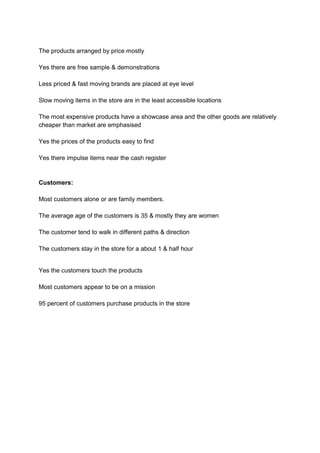 The products arranged by price mostly

Yes there are free sample & demonstrations

Less priced & fast moving brands are placed at eye level

Slow moving items in the store are in the least accessible locations

The most expensive products have a showcase area and the other goods are relatively
cheaper than market are emphasised

Yes the prices of the products easy to find

Yes there impulse items near the cash register


Customers:

Most customers alone or are family members.

The average age of the customers is 35 & mostly they are women

The customer tend to walk in different paths & direction

The customers stay in the store for a about 1 & half hour


Yes the customers touch the products

Most customers appear to be on a mission

95 percent of customers purchase products in the store
 
