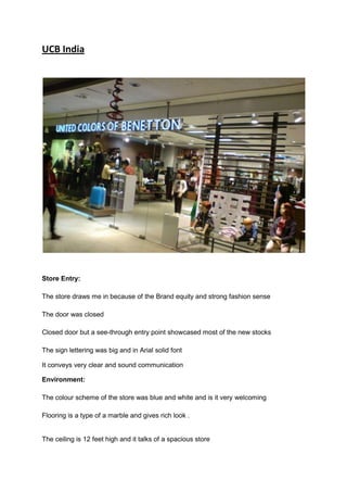 UCB India




Store Entry:

The store draws me in because of the Brand equity and strong fashion sense

The door was closed

Closed door but a see-through entry point showcased most of the new stocks

The sign lettering was big and in Arial solid font

It conveys very clear and sound communication

Environment:

The colour scheme of the store was blue and white and is it very welcoming

Flooring is a type of a marble and gives rich look .


The ceiling is 12 feet high and it talks of a spacious store
 
