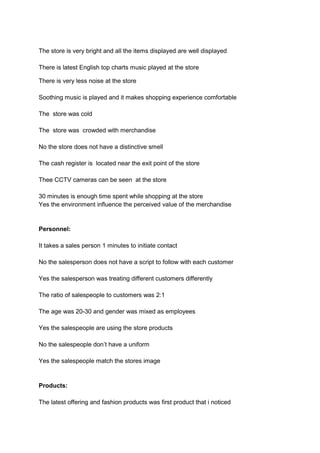 The store is very bright and all the items displayed are well displayed

There is latest English top charts music played at the store

There is very less noise at the store

Soothing music is played and it makes shopping experience comfortable

The store was cold

The store was crowded with merchandise

No the store does not have a distinctive smell

The cash register is located near the exit point of the store

Thee CCTV cameras can be seen at the store

30 minutes is enough time spent while shopping at the store
Yes the environment influence the perceived value of the merchandise


Personnel:

It takes a sales person 1 minutes to initiate contact

No the salesperson does not have a script to follow with each customer

Yes the salesperson was treating different customers differently

The ratio of salespeople to customers was 2:1

The age was 20-30 and gender was mixed as employees

Yes the salespeople are using the store products

No the salespeople don’t have a uniform

Yes the salespeople match the stores image


Products:

The latest offering and fashion products was first product that i noticed
 