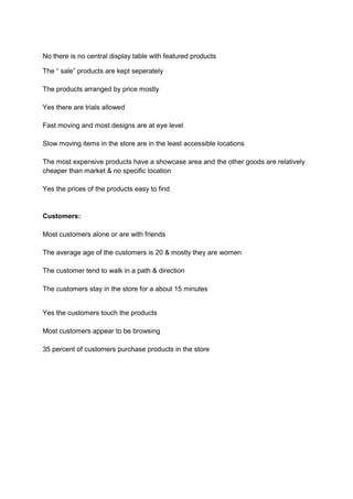 No there is no central display table with featured products

The “ sale” products are kept seperately

The products arranged by price mostly

Yes there are trials allowed

Fast moving and most designs are at eye level

Slow moving items in the store are in the least accessible locations

The most expensive products have a showcase area and the other goods are relatively
cheaper than market & no specific location

Yes the prices of the products easy to find


Customers:

Most customers alone or are with friends

The average age of the customers is 20 & mostly they are women

The customer tend to walk in a path & direction

The customers stay in the store for a about 15 minutes


Yes the customers touch the products

Most customers appear to be browsing

35 percent of customers purchase products in the store
 