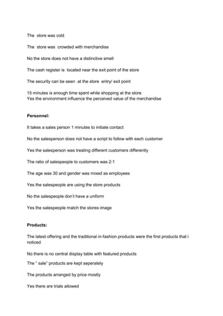 The store was cold

The store was crowded with merchandise

No the store does not have a distinctive smell

The cash register is located near the exit point of the store

The security can be seen at the store entry/ exit point

15 minutes is enough time spent while shopping at the store
Yes the environment influence the perceived value of the merchandise


Personnel:

It takes a sales person 1 minutes to initiate contact

No the salesperson does not have a script to follow with each customer

Yes the salesperson was treating different customers differently

The ratio of salespeople to customers was 2:1

The age was 30 and gender was mixed as employees

Yes the salespeople are using the store products

No the salespeople don’t have a uniform

Yes the salespeople match the stores image


Products:

The latest offering and the traditional in-fashion products were the first products that i
noticed

No there is no central display table with featured products

The “ sale” products are kept seperately

The products arranged by price mostly

Yes there are trials allowed
 