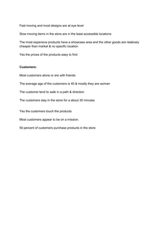 Fast moving and most designs are at eye level

Slow moving items in the store are in the least accessible locations

The most expensive products have a showcase area and the other goods are relatively
cheaper than market & no specific location

Yes the prices of the products easy to find


Customers:

Most customers alone or are with friends

The average age of the customers is 40 & mostly they are women

The customer tend to walk in a path & direction

The customers stay in the store for a about 30 minutes


Yes the customers touch the products

Most customers appear to be on a mission.

50 percent of customers purchase products in the store
 