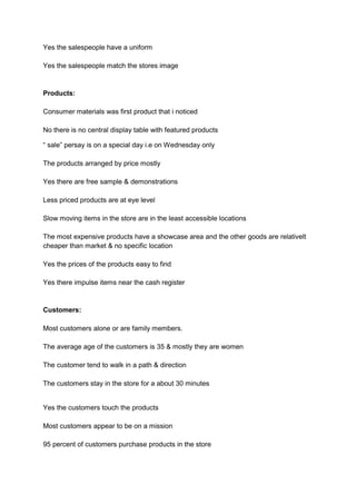 Yes the salespeople have a uniform

Yes the salespeople match the stores image



Products:

Consumer materials was first product that i noticed

No there is no central display table with featured products

“ sale” persay is on a special day i.e on Wednesday only

The products arranged by price mostly

Yes there are free sample & demonstrations

Less priced products are at eye level

Slow moving items in the store are in the least accessible locations

The most expensive products have a showcase area and the other goods are relativelt
cheaper than market & no specific location

Yes the prices of the products easy to find

Yes there impulse items near the cash register


Customers:

Most customers alone or are family members.

The average age of the customers is 35 & mostly they are women

The customer tend to walk in a path & direction

The customers stay in the store for a about 30 minutes


Yes the customers touch the products

Most customers appear to be on a mission

95 percent of customers purchase products in the store
 