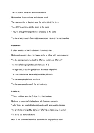 The store was crowded with merchandise

No the store does not have a distinctive smell

The cash register is located near the exit point of the store

Thee CCTV cameras can be seen at the store

1 hour is enough time spent while shopping at the store


Yes the environment influenced the perceived value of the merchandise


Personnel:

It takes a sales person 1 minutes to initiate contact

No the salesperson does not have a script to follow with each customer

Yes the salesperson was treating different customers differently

The ratio of salespeople to customers was 1: 5

The age was 20-30 and gender was mixed as employees

Yes the salespeople were using the store products

Yes the salespeople have a uniform

Yes the salespeople match the stores image


Products:

TV and mobiles were the first product that i noticed

No there is no central display table with featured products

“ sale” items are located in the categories with appropriate signage

The products arranged by Company offering and category of gadget

Yes there are demonstrations

Most of the products are below eye level and displayed on table
 