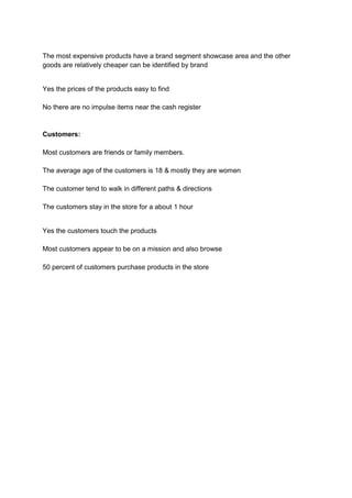 The most expensive products have a brand segment showcase area and the other
goods are relatively cheaper can be identified by brand


Yes the prices of the products easy to find

No there are no impulse items near the cash register


Customers:

Most customers are friends or family members.

The average age of the customers is 18 & mostly they are women

The customer tend to walk in different paths & directions

The customers stay in the store for a about 1 hour


Yes the customers touch the products

Most customers appear to be on a mission and also browse

50 percent of customers purchase products in the store
 